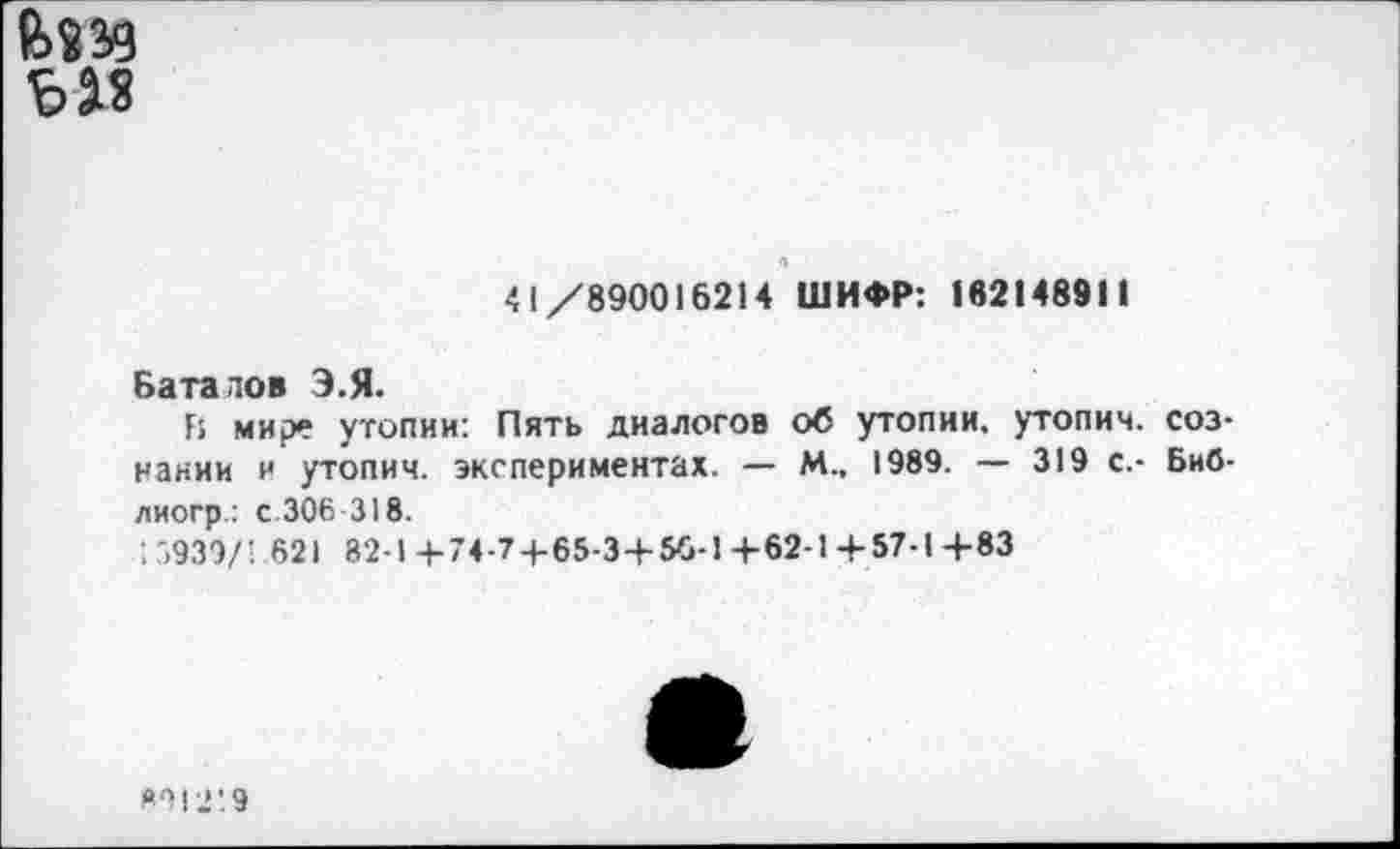 ﻿

41/890016214 ШИФР: 162148911
Баталов Э.Я.
Г: мире утопии: Пять диалогов об утопии, утопим, сознании и утопим, экспериментах. — М., 1989. — 319 с.- Биб-лиогр: с 306 318.
: 5939/1 621 82-1 4-74-74-65-3+56-1 +62-1+57-1+83
821219